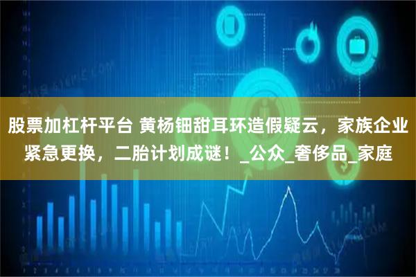 股票加杠杆平台 黄杨钿甜耳环造假疑云，家族企业紧急更换，二胎计划成谜！_公众_奢侈品_家庭