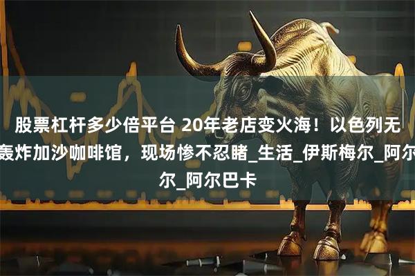 股票杠杆多少倍平台 20年老店变火海！以色列无差别轰炸加沙咖啡馆，现场惨不忍睹_生活_伊斯梅尔_阿尔巴卡