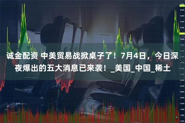 诚金配资 中美贸易战掀桌子了！7月4日，今日深夜爆出的五大消息已来袭！_美国_中国_稀土