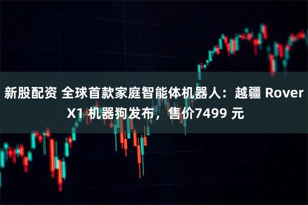 新股配资 全球首款家庭智能体机器人：越疆 Rover X1 机器狗发布，售价7499 元
