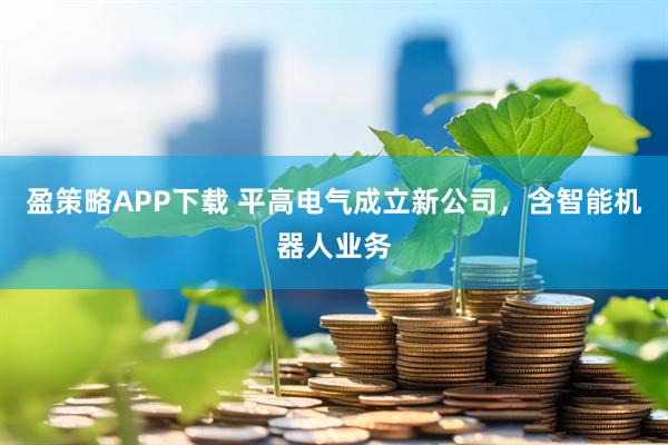 盈策略APP下载 平高电气成立新公司，含智能机器人业务