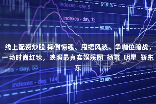 线上配资炒股 摔倒惊魂、甩裙风波、争咖位暗战，一场时尚红毯，映照最真实娱乐圈_杨幂_明星_靳东
