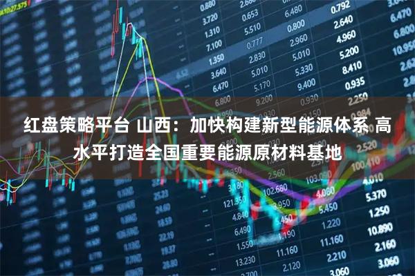 红盘策略平台 山西：加快构建新型能源体系 高水平打造全国重要能源原材料基地