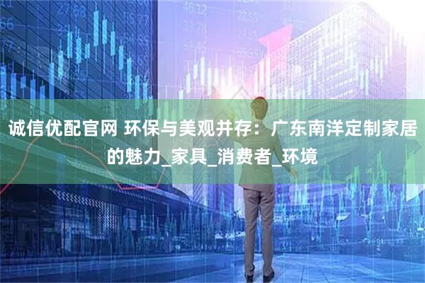 诚信优配官网 环保与美观并存：广东南洋定制家居的魅力_家具_消费者_环境