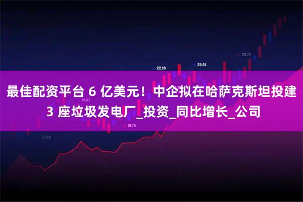 最佳配资平台 6 亿美元！中企拟在哈萨克斯坦投建 3 座垃圾发电厂_投资_同比增长_公司