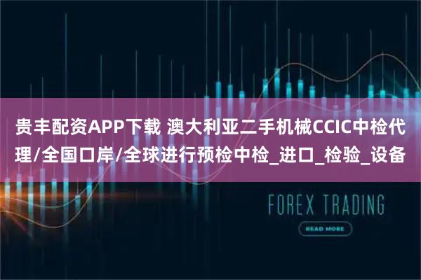 贵丰配资APP下载 澳大利亚二手机械CCIC中检代理/全国口岸/全球进行预检中检_进口_检验_设备