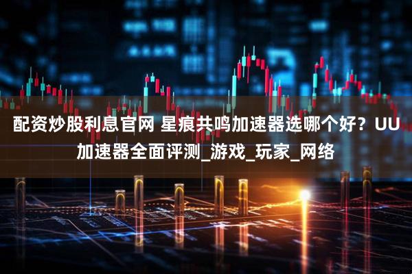 配资炒股利息官网 星痕共鸣加速器选哪个好？UU加速器全面评测_游戏_玩家_网络