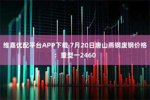 维嘉优配平台APP下载 7月20日唐山燕钢废钢价格：重型一2460