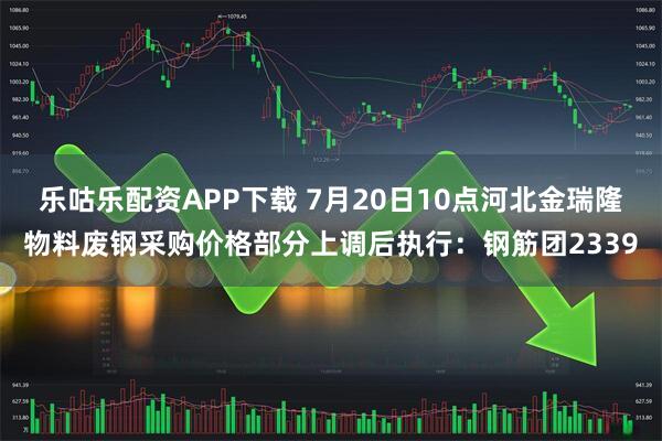 乐咕乐配资APP下载 7月20日10点河北金瑞隆物料废钢采购价格部分上调后执行：钢筋团2339