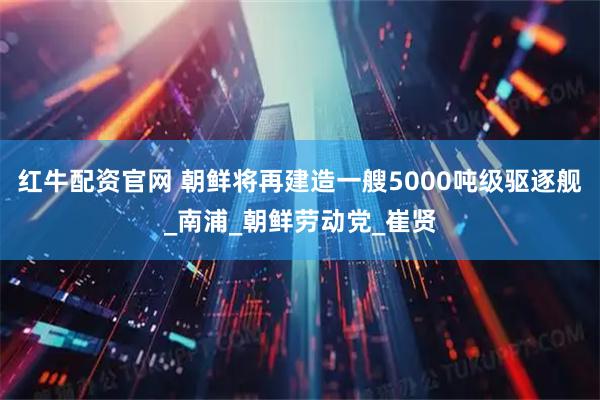 红牛配资官网 朝鲜将再建造一艘5000吨级驱逐舰_南浦_朝鲜劳动党_崔贤