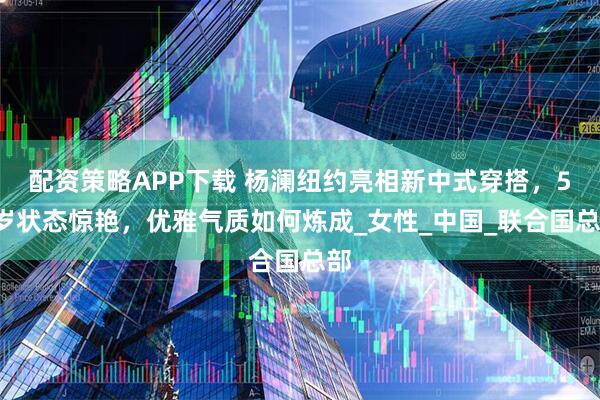 配资策略APP下载 杨澜纽约亮相新中式穿搭，57岁状态惊艳，优雅气质如何炼成_女性_中国_联合国总部