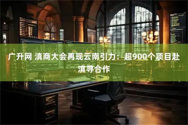 广升网 滇商大会再现云南引力：超900个项目赴滇寻合作