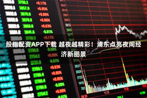 股指配资APP下载 越夜越精彩！浦东点亮夜间经济新图景