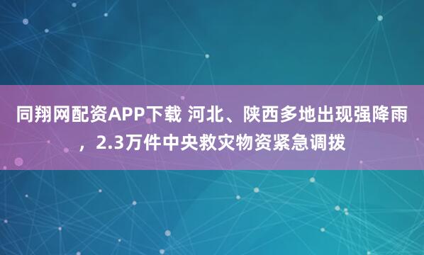 同翔网配资APP下载 河北、陕西多地出现强降雨，2.3万件中央救灾物资紧急调拨