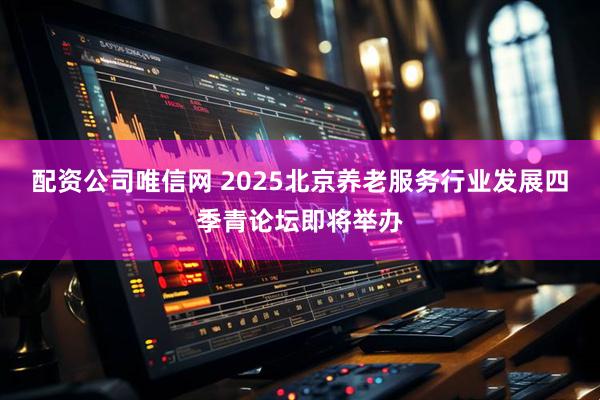 配资公司唯信网 2025北京养老服务行业发展四季青论坛即将举办
