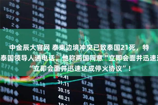 中金辰大官网 泰柬边境冲突已致泰国21死，特朗普与柬埔寨和泰国领导人通电话，他称两国同意“立即会面并迅速达成停火协议”！