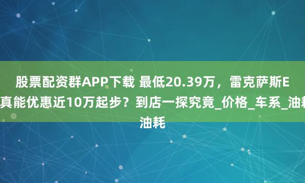 股票配资群APP下载 最低20.39万，雷克萨斯ES真能优惠近10万起步？到店一探究竟_价格_车系_油耗