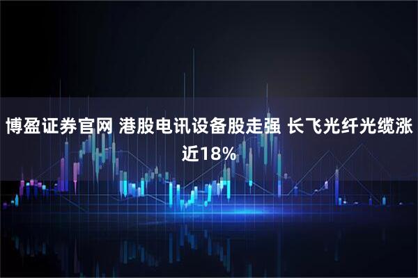 博盈证券官网 港股电讯设备股走强 长飞光纤光缆涨近18%