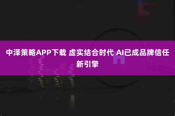 中泽策略APP下载 虚实结合时代 AI已成品牌信任新引擎