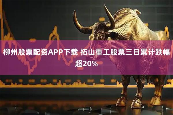 柳州股票配资APP下载 拓山重工股票三日累计跌幅超20%