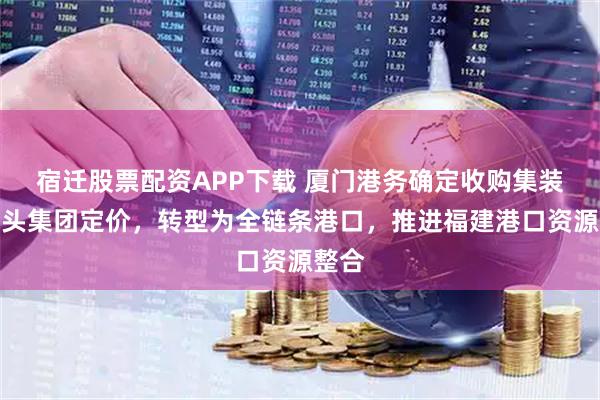 宿迁股票配资APP下载 厦门港务确定收购集装箱码头集团定价，转型为全链条港口，推进福建港口资源整合