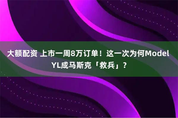 大额配资 上市一周8万订单！这一次为何Model YL成马斯克「救兵」？