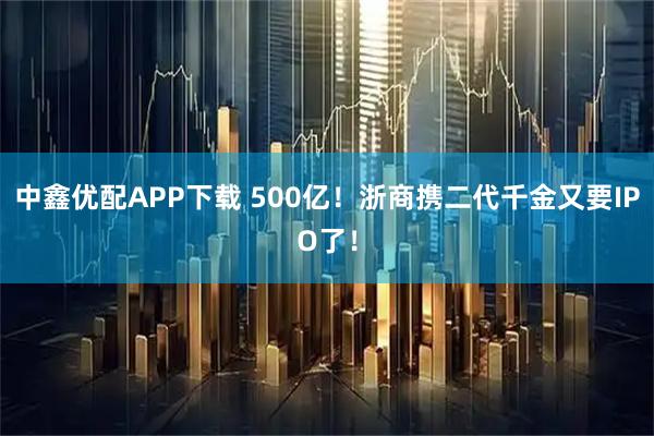 中鑫优配APP下载 500亿！浙商携二代千金又要IPO了！