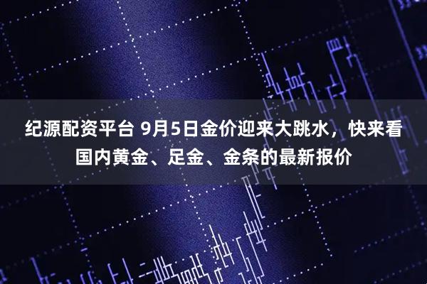 纪源配资平台 9月5日金价迎来大跳水，快来看国内黄金、足金、金条的最新报价
