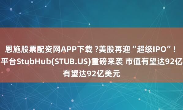 恩施股票配资网APP下载 ?美股再迎“超级IPO”! 票务平台StubHub(STUB.US)重磅来袭 市值有望达92亿美元