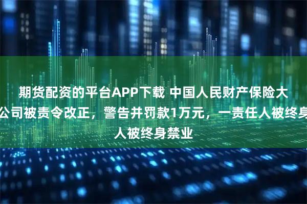 期货配资的平台APP下载 中国人民财产保险大同分公司被责令改正，警告并罚款1万元，一责任人被终身禁业