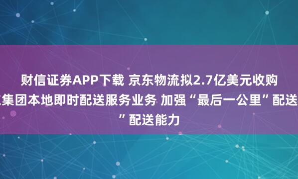 财信证券APP下载 京东物流拟2.7亿美元收购京东集团本地即时配送服务业务 加强“最后一公里”配送能力