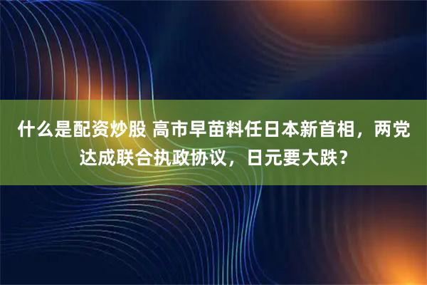 什么是配资炒股 高市早苗料任日本新首相，两党达成联合执政协议，日元要大跌？