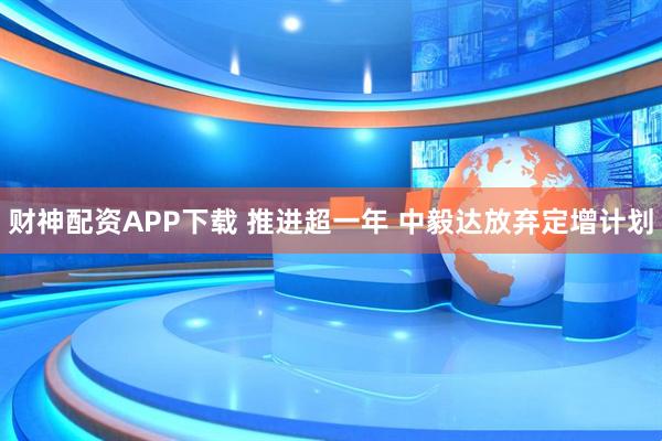 财神配资APP下载 推进超一年 中毅达放弃定增计划