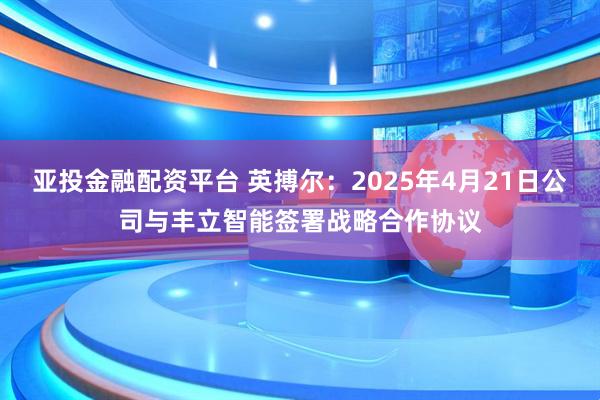 亚投金融配资平台 英搏尔：2025年4月21日公司与丰立智能签署战略合作协议