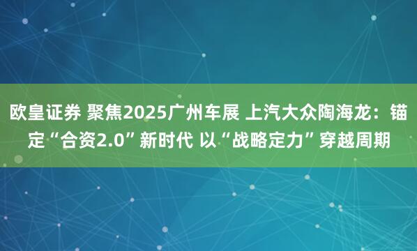 欧皇证券 聚焦2025广州车展 上汽大众陶海龙：锚定“合资2.0”新时代 以“战略定力”穿越周期