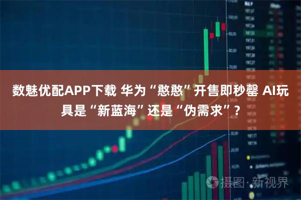 数魅优配APP下载 华为“憨憨”开售即秒罄 AI玩具是“新蓝海”还是“伪需求”？