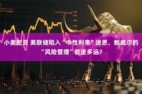 小麦配资 美联储陷入“中性利率”迷思，鲍威尔的“风险管理”能走多远？