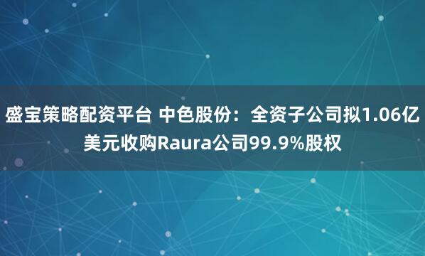 盛宝策略配资平台 中色股份：全资子公司拟1.06亿美元收购Raura公司99.9%股权