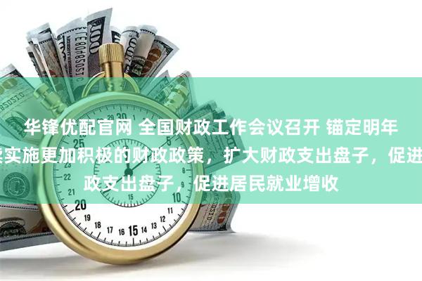 华锋优配官网 全国财政工作会议召开 锚定明年六大任务 继续实施更加积极的财政政策，扩大财政支出盘子，促进居民就业增收