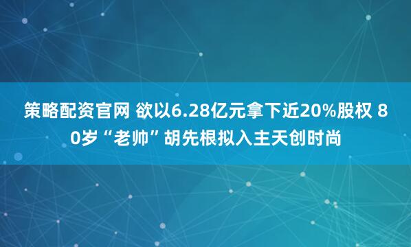 策略配资官网 欲以6.28亿元拿下近20%股权 80岁“老帅”胡先根拟入主天创时尚