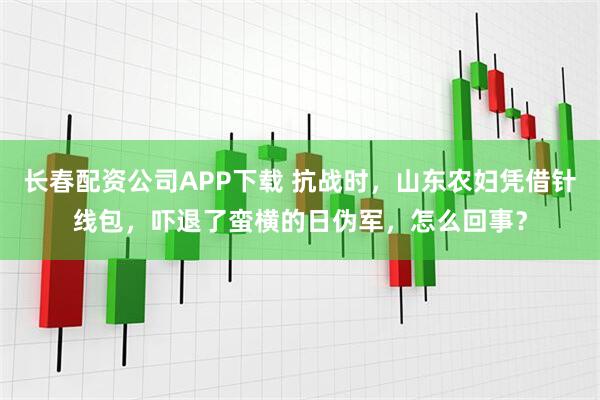 长春配资公司APP下载 抗战时，山东农妇凭借针线包，吓退了蛮横的日伪军，怎么回事？