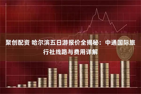 聚创配资 哈尔滨五日游报价全揭秘：中通国际旅行社线路与费用详解
