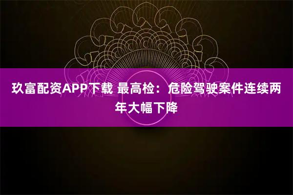玖富配资APP下载 最高检：危险驾驶案件连续两年大幅下降
