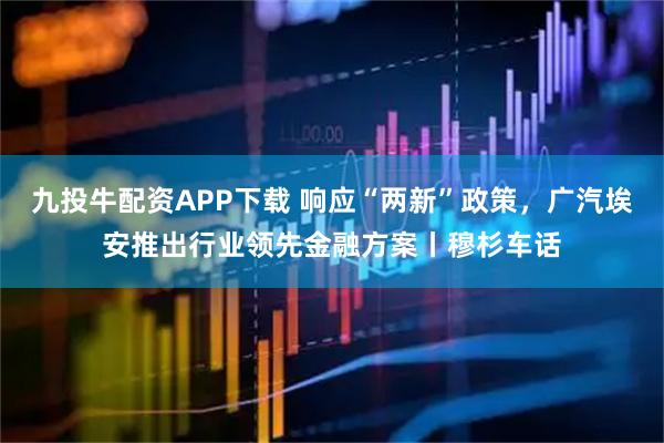 九投牛配资APP下载 响应“两新”政策,广汽埃安推出行业领先金融方案丨穆杉车话