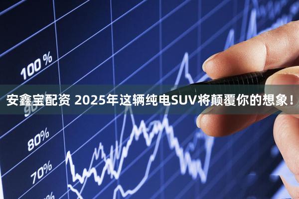 安鑫宝配资 2025年这辆纯电SUV将颠覆你的想象！