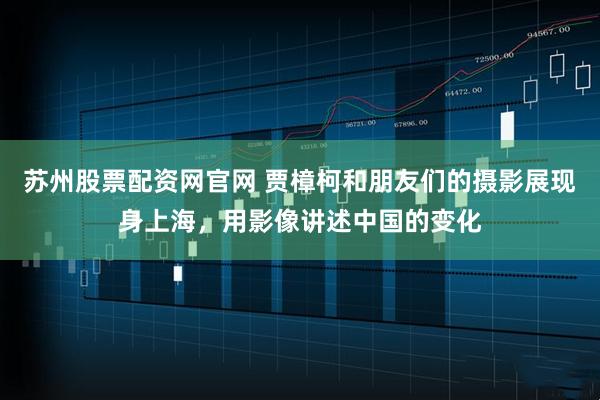 苏州股票配资网官网 贾樟柯和朋友们的摄影展现身上海,用影像讲述中国的变化