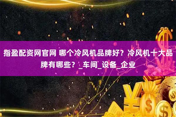 指盈配资网官网 哪个冷风机品牌好？冷风机十大品牌有哪些？_车间_设备_企业