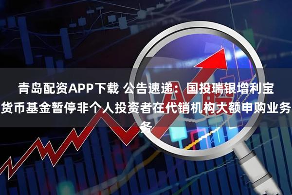 青岛配资APP下载 公告速递：国投瑞银增利宝货币基金暂停非个人投资者在代销机构大额申购业务