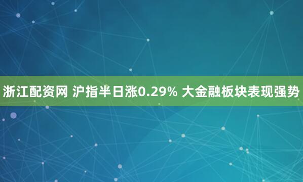 浙江配资网 沪指半日涨0.29% 大金融板块表现强势