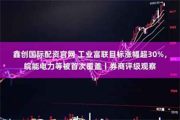 鑫创国际配资官网 工业富联目标涨幅超30%，皖能电力等被首次覆盖丨券商评级观察